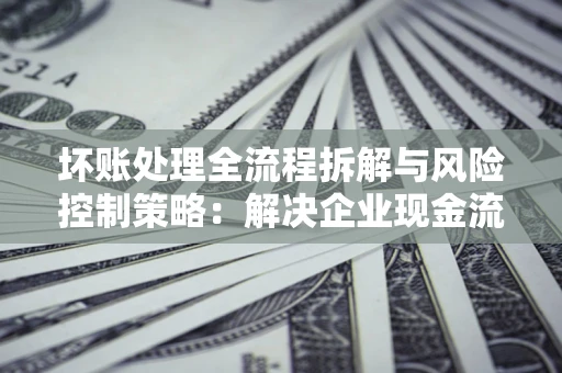 武汉坏账处理全流程拆解与风险控制策略：解决企业现金流顽疾的实战指南