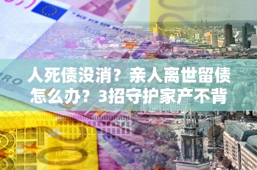 武汉人死债没消？亲人离世留债怎么办？3招守护家产不背锅