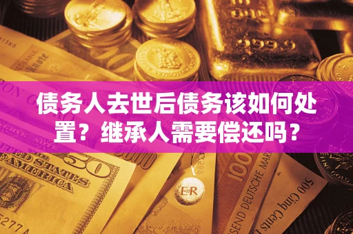 武汉债务人去世后债务该如何处置？继承人需要偿还吗？