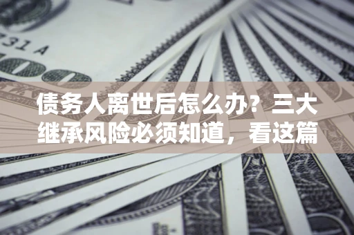武汉债务人离世后怎么办？三大继承风险必须知道，看这篇就够了