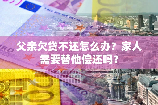 武汉父亲欠贷不还怎么办？家人需要替他偿还吗？